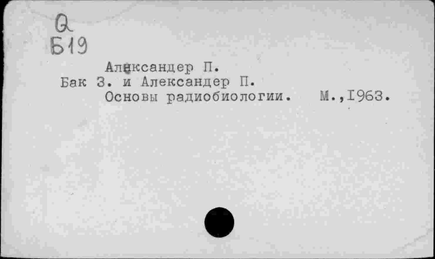 ﻿а
ыэ
Александер П.
Бак 3. и Александер П.
Основы радиобиологии. М.,1963.